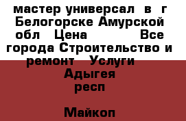 мастер универсал  в  г.Белогорске Амурской обл › Цена ­ 3 000 - Все города Строительство и ремонт » Услуги   . Адыгея респ.,Майкоп г.